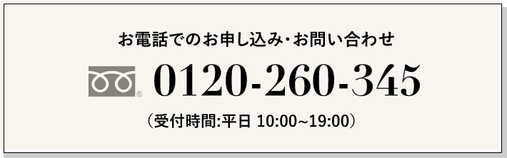 お電話でのお申し込み・お問い合わせ フリーダイヤル® 0120-260-345 （受付時間：平日 10:00～19:00）