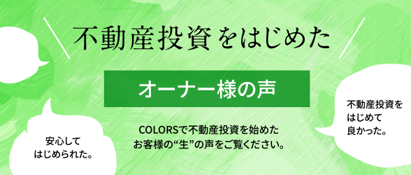 不動産投資をはじめたオーナー様の声 COLORSで不動産投資を始めたお客様の“生”の声をご覧ください。